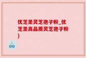 优芝圣灵芝孢子粉_优芝圣高品质灵芝孢子粉)