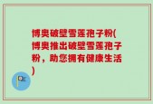 博奥破壁雪莲孢子粉(博奥推出破壁雪莲孢子粉，助您拥有健康生活)