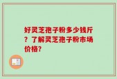 好灵芝孢子粉多少钱斤？了解灵芝孢子粉市场价格？