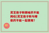 灵芝孢子粉跟啥药不能同吃(灵芝孢子粉与哪些药不能一起使用？