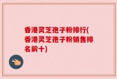 香港灵芝孢子粉排行(香港灵芝孢子粉销售排名前十)