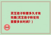 灵芝孢子粉要多久才有效果(灵芝孢子粉见效需要多长时间？)