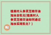 植美村人参灵芝精华油加水会乳化(植美村人参灵芝精华油如何通过加水实现乳化？)
