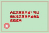 内江灵芝孢子油？可以通过吃灵芝孢子油来治愈癌症吗