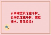 云海破壁灵芝孢子粉_云海灵芝孢子粉，破壁技术，高效吸收)