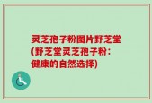 灵芝孢子粉图片野芝堂(野芝堂灵芝孢子粉：健康的自然选择)