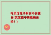 吃灵芝孢子粉会不会变白(灵芝孢子粉能美白吗？)