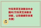 竹荪煲灵芝汤做法大全图片(竹荪灵芝汤做法详解，让你健康饮食更方便)