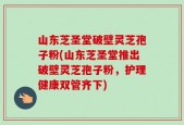 山东芝圣堂破壁灵芝孢子粉(山东芝圣堂推出破壁灵芝孢子粉，护理健康双管齐下)