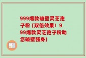 999爆款破壁灵芝孢子粉 (双倍效果！999爆款灵芝孢子粉助您破壁强身)