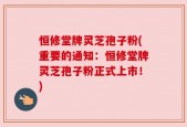 恒修堂牌灵芝孢子粉(重要的通知：恒修堂牌灵芝孢子粉正式上市！)