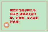 破壁灵芝孢子粉三无(纯天然 破壁灵芝孢子粉，无添加，无污染的好选择)