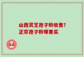 山西灵芝孢子粉收售？正宗孢子粉哪里买