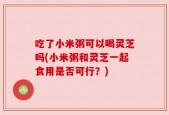 吃了小米粥可以喝灵芝吗(小米粥和灵芝一起食用是否可行？)