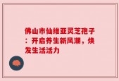 佛山市仙维亚灵芝孢子：开启养生新风潮，焕发生活活力