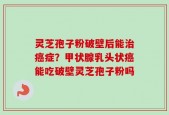 灵芝孢子粉破壁后能治癌症？甲状腺乳头状癌能吃破壁灵芝孢子粉吗