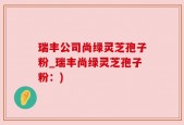 瑞丰公司尚绿灵芝孢子粉_瑞丰尚绿灵芝孢子粉：)