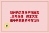 新兴的灵芝孢子粉胶囊_高效保健：探索灵芝孢子粉胶囊的神奇功效