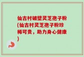 仙古村破壁灵芝孢子粉(仙古村灵芝孢子粉珍稀可贵，助力身心健康)