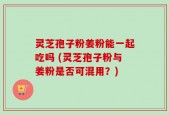 灵芝孢子粉姜粉能一起吃吗 (灵芝孢子粉与姜粉是否可混用？)