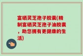 富硒灵芝孢子胶囊(精制富硒灵芝孢子油胶囊，助您拥有更健康的生活)
