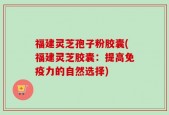 福建灵芝孢子粉胶囊(福建灵芝胶囊：提高免疫力的自然选择)