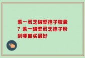 紫一灵芝破壁孢子胶囊？紫一破壁灵芝孢子粉到哪里买最好
