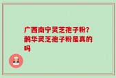 广西南宁灵芝孢子粉？鹊华灵芝孢子粉是真的吗