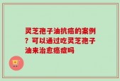 灵芝孢子油抗癌的案例？可以通过吃灵芝孢子油来治愈癌症吗