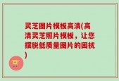 灵芝图片模板高清(高清灵芝照片模板，让您摆脱低质量图片的困扰)