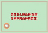 灵芝怎么辨品种(如何分辨不同品种的灵芝)