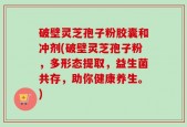 破壁灵芝孢子粉胶囊和冲剂(破壁灵芝孢子粉，多形态提取，益生菌共存，助你健康养生。)