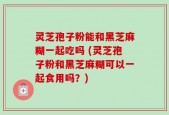 灵芝孢子粉能和黑芝麻糊一起吃吗 (灵芝孢子粉和黑芝麻糊可以一起食用吗？)