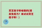 灵芝孢子粉啥做的(提高免疫力？来试试灵芝孢子粉！)