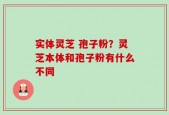 实体灵芝 孢子粉？灵芝本体和孢子粉有什么不同