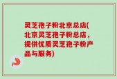 灵芝孢子粉北京总店(北京灵芝孢子粉总店，提供优质灵芝孢子粉产品与服务)
