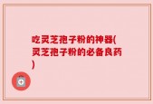 吃灵芝孢子粉的神器(灵芝孢子粉的必备良药)