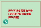 脚气可以吃灵芝孢子粉(灵芝孢子粉可以缓解脚气问题)