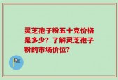 灵芝孢子粉五十克价格是多少？了解灵芝孢子粉的市场价位？