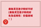 康象灵芝孢子粉好不好(康象灵芝孢子粉的好处及适用性：价值连城！)