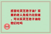 感冒吃灵芝孢子油？家里的老人免疫力比较差，可以买灵芝孢子油给他们吃吗