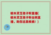 椴木灵芝孢子粉直播(椴木灵芝孢子粉全网直播，助你远离疾病！)