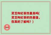 灵芝枸杞茶热量高吗(灵芝枸杞茶的热量值，你真的了解吗？)