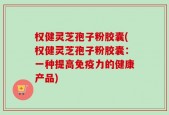 权健灵芝孢子粉胶囊(权健灵芝孢子粉胶囊：一种提高免疫力的健康产品)