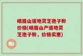 峨眉山道地灵芝孢子粉价格(峨眉山产道地灵芝孢子粉，价格实惠)