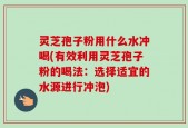 灵芝孢子粉用什么水冲喝(有效利用灵芝孢子粉的喝法：选择适宜的水源进行冲泡)