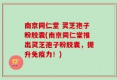 南京同仁堂 灵芝孢子粉胶囊(南京同仁堂推出灵芝孢子粉胶囊，提升免疫力！)
