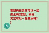 雪梨枸杞灵芝可以一起煮水吗(雪梨、枸杞、灵芝可以一起煮水吗？)