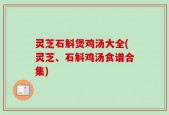 灵芝石斛煲鸡汤大全(灵芝、石斛鸡汤食谱合集)