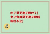 吃了灵芝孢子粉吐了(女子食用灵芝孢子粉后呕吐不止)